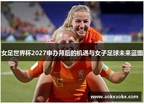 女足世界杯2027申办背后的机遇与女子足球未来蓝图