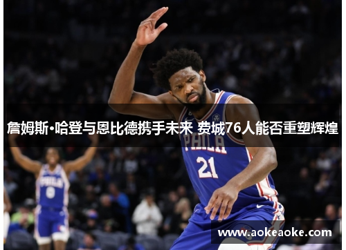 詹姆斯·哈登与恩比德携手未来 费城76人能否重塑辉煌